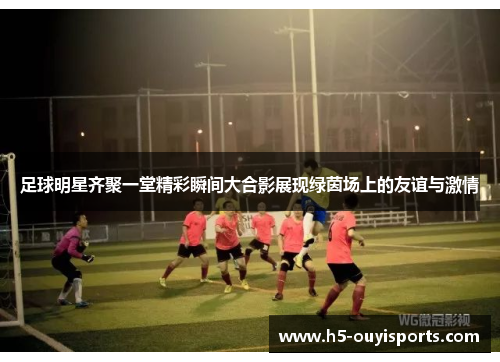 足球明星齐聚一堂精彩瞬间大合影展现绿茵场上的友谊与激情