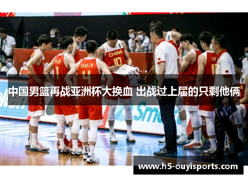 中国男篮再战亚洲杯大换血 出战过上届的只剩他俩